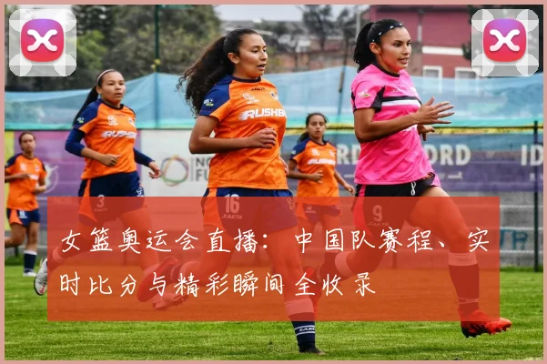 女篮奥运会直播:中国队赛程、实时比分与精彩瞬间全收录