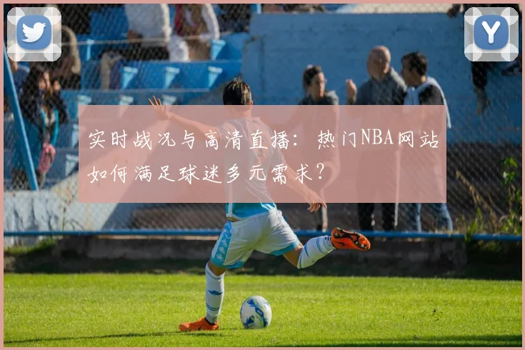 实时战况与高清直播:热门NBA网站如何满足球迷多元需求?