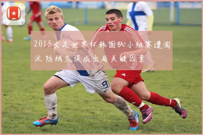 2015女足世界杯韩国队小组赛遭淘汰 防线失误成出局关键因素