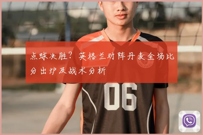 点球决胜？英格兰对阵丹麦全场比分出炉及战术分析