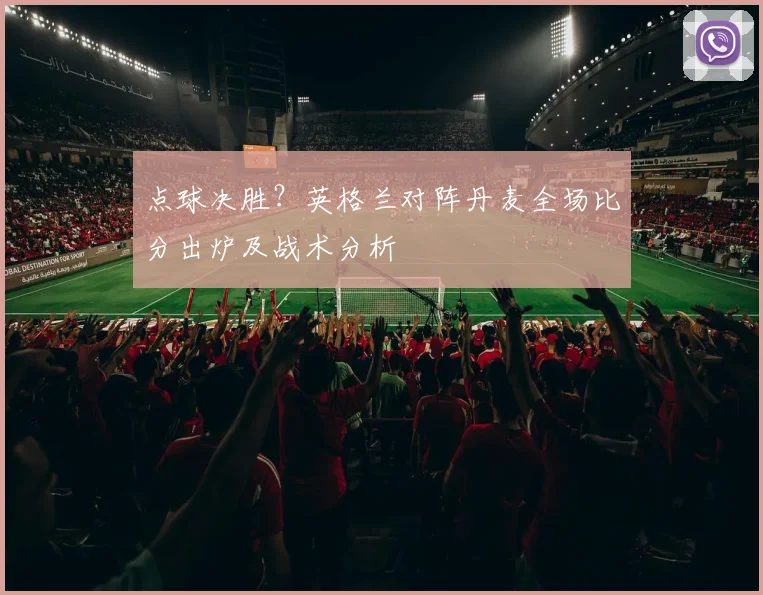 点球决胜？英格兰对阵丹麦全场比分出炉及战术分析