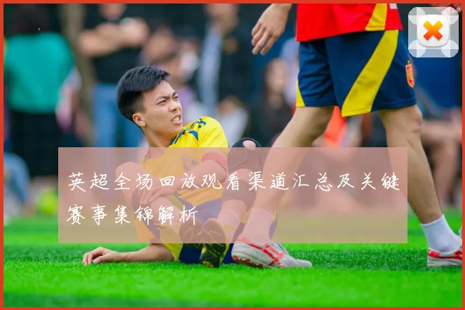 英超全场回放观看渠道汇总及关键赛事集锦解析