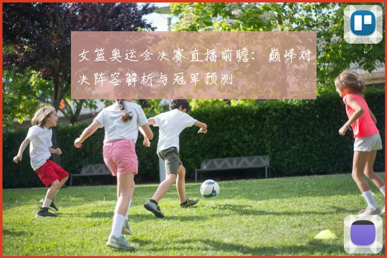 女篮奥运会决赛直播前瞻:巅峰对决阵容解析与冠军预测