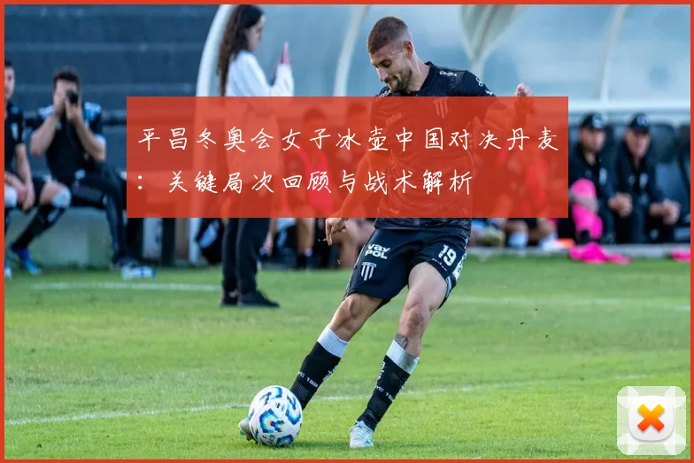 平昌冬奥会女子冰壶中国对决丹麦：关键局次回顾与战术解析